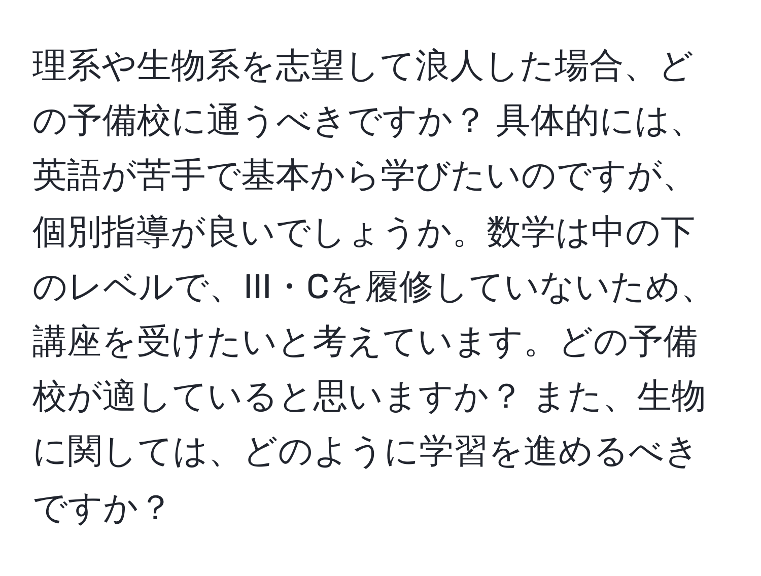 理系や生物系を志望して浪人した場合、どの予備校に通うべきですか？ 具体的には、英語が苦手で基本から学びたいのですが、個別指導が良いでしょうか。数学は中の下のレベルで、III・Cを履修していないため、講座を受けたいと考えています。どの予備校が適していると思いますか？ また、生物に関しては、どのように学習を進めるべきですか？