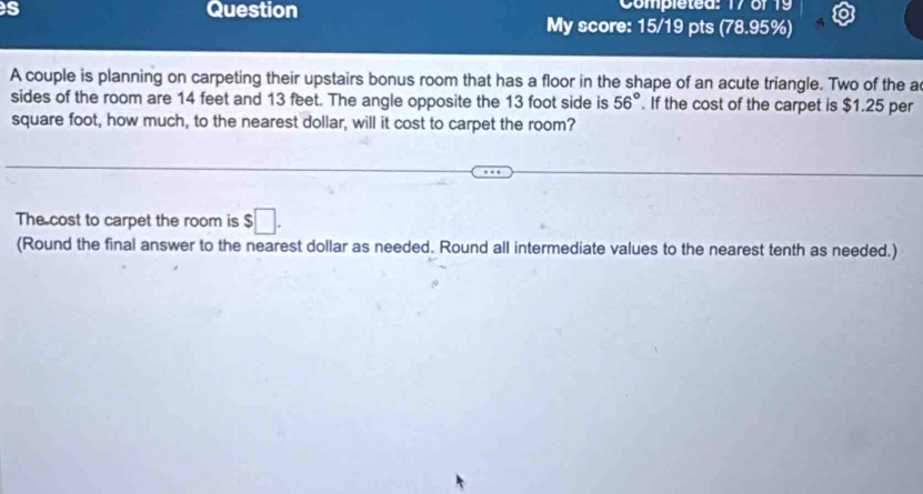 Completed: 17 of 19 
s Question My score: 15/19 pts (78.95%) 
A couple is planning on carpeting their upstairs bonus room that has a floor in the shape of an acute triangle. Two of the a 
sides of the room are 14 feet and 13 feet. The angle opposite the 13 foot side is 56°. If the cost of the carpet is $1.25 per
square foot, how much, to the nearest dollar, will it cost to carpet the room? 
The cost to carpet the room is $□. 
(Round the final answer to the nearest dollar as needed. Round all intermediate values to the nearest tenth as needed.)