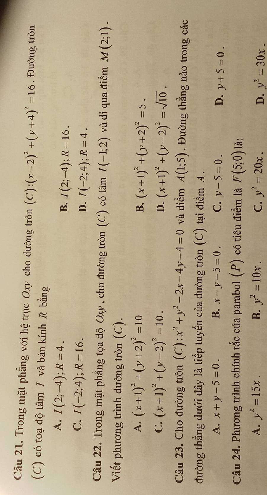 Trong mặt phẳng với hệ trục Oxy cho đường tròn (C): (x-2)^2+(y+4)^2=16. Đường tròn
(C) có toạ độ tâm I và bán kính R bằng
A. I(2;-4); R=4.
B. I(2;-4); R=16.
C. I(-2;4); R=16.
D. I(-2;4); R=4. 
Câu 22. Trong mặt phẳng tọa độ Oxy, cho đường tròn (C) có tâm I(-1;2) và đi qua điểm M(2;1). 
Viết phương trình đường tròn (C).
A. (x+1)^2+(y+2)^2=10 B. (x+1)^2+(y+2)^2=5.
C. (x+1)^2+(y-2)^2=10. D. (x+1)^2+(y-2)^2=sqrt(10). 
Câu 23. Cho đường tròn (C): x^2+y^2-2x-4y-4=0 và điểm A(1;5). Đường thẳng nào trong các
đường thẳng dưới đây là tiếp tuyến của đường tròn (C) tại điểm A.
A. x+y-5=0. B. x-y-5=0. C. y-5=0. D. y+5=0. 
Câu 24. Phương trình chính tắc của parabol (P) có tiêu điểm là F(5;0) là:
A. y^2=15x. B. y^2=10x. C. y^2=20x. y^2=30x. 
D.