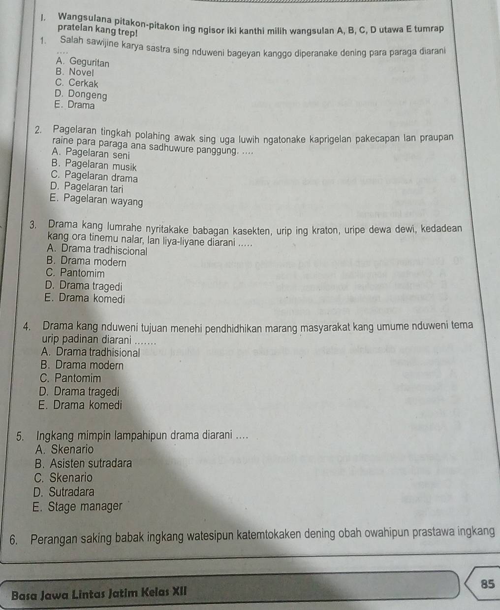 Wangsulana pitakon-pitakon ing ngisor iki kanthi milih wangsulan A, B, C, D utawa E tumrap
pratelan kang trep!
1. Salah sawijine karya sastra sing nduweni bageyan kanggo diperanake dening para paraga diaran
A. Geguritan
B. Novel
C. Cerkak
D. Dongeng
E. Drama
2. Pagelaran tingkah polahing awak sing uga luwih ngatonake kaprigelan pakecapan lan praupan
raine para paraga ana sadhuwure panggung. ....
A. Pagelaran seni
B. Pagelaran musik
C. Pagelaran drama
D. Pagelaran tari
E. Pagelaran wayang
3. Drama kang lumrahe nyritakake babagan kasekten, urip ing kraton, uripe dewa dewi, kedadean
kang ora tinemu nalar, Ian liya-liyane diarani .....
A. Drama tradhiscional
B. Drama modern
C. Pantomim
D. Drama tragedi
E. Drama komedi
4. Drama kang nduweni tujuan menehi pendhidhikan marang masyarakat kang umume nduweni tema
urip padinan diarani .......
A. Drama tradhisional
B. Drama modern
C. Pantomim
D. Drama tragedi
E. Drama komedi
5. Ingkang mimpin lampahipun drama diarani ..
A. Skenario
B. Asisten sutradara
C. Skenario
D. Sutradara
E. Stage manager
6. Perangan saking babak ingkang watesipun katemtokaken dening obah owahipun prastawa ingkang
Basa Jawa Lintas Jatim Kelas XII 85