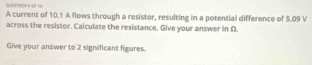 O6 10 
A current of 10.1 A flows through a resistor, resulting in a potential difference of 5.09 V
across the resistor. Calculate the resistance. Give your answer in Ω
Give your answer to 2 significant figures.