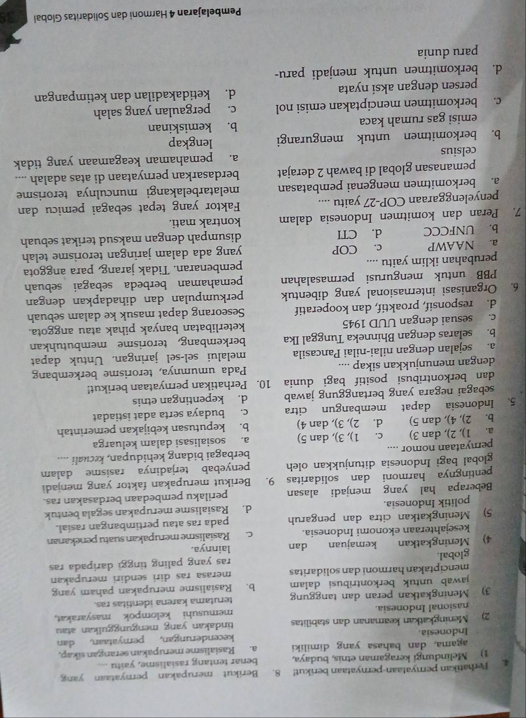 Perhatikan pernyataan-pernyataan berikut! 8. Berikut merupakan pernyataan yang
1) Melindungi keragaman etnis, budaya, benar tentang rasialisme, yaitu
agama, dan bahasa yang dimiliki a. Rasialisme merupakan serangan sikap,
Indonesia. kecenderungan, pernyataan, dan
2) Meningkatkan keamanan dan stabilitas tindakan yang mengunggulkan atau
nasional Indonesia. memusuhi kelompok masyarakat,
3) Meningkatkan peran dan tanggung terutama karena identitas ras.
jawab untuk berkontribusi dalam b. Rasialisme merupakan paham yang
menciptakan harmoni dan solidaritas merasa ras diri sendiri merupakan
global. ras yang paling tinggi daripada ras
4) Meningkatkan kemajuan dan lainnya.
kesejahteraan ekonomi Indonesia. c. Rasialisme merupakan suatu penekanan
5) Meningkatkan citra dan pengaruh pada ras atau pertimbangan rasial.
politik Indonesia. d. Rasialisme merupakan segala bentuk
Beberapa hal yang menjadi alasan perilaku pembedaan berdasakan ras.
pentingnya harmoni dan solidaritas 9. Berikut merupakan faktor yang menjadi
global bagi Indonesia ditunjukkan oleh penyebab terjadinya rasisme dalam
pernyataan nomor .... berbagai bidang kehidupan, kecuali ....
a. 1), 2), dan 3) c. 1), 3), dan 5) a. sosialisasi dalam keluarga
b. 2), 4), dan 5) d. 2), 3), dan 4) b. keputusan kebijakan pemerintah
5. Indonesia dapat membangun citra c. budaya serta adat istiadat
sebagai negara yang bertanggung jawab d. kepentingan etnis
dan berkontribusi positif bagi dunia 10. Perhatikan pernyataan berikut!
dengan menunjukkan sikap .... Pada umumnya, terorisme berkembang
a. sejalan dengan nilai-nilai Pancasila melalui sel-sel jaringan. Untuk dapat
b. selaras dengan Bhinneka Tunggal Ika berkembang, terorisme membutuhkan
c. sesuai dengan UUD 1945 keterlibatan banyak pihak atau anggota.
d. responsif, proaktif, dan kooperatif Seseorang dapat masuk ke dalam sebuah
6. Organisasi internasional yang dibentuk perkumpulan dan dihadapkan dengan
PBB untuk mengurusi permasalahan pemahaman berbeda sebagai sebuah
perubahan iklim yaitu .... pembenaran. Tidak jarang, para anggota
a. NAAWP c. COP yang ada dalam jaringan terorisme telah
b. UNFCCC d. CTI disumpah dengan maksud terikat sebuah
7. Peran dan komitmen Indonesia dalam kontrak mati.
penyelenggaraan COP-27 yaitu .... Faktor yang tepat sebagai pemicu dan
a. berkomitmen mengenai pembatasan melatarbelakangi munculnya terorisme
pemanasan global di bawah 2 derajat berdasarkan pernyataan di atas adalah ....
celsius a. pemahaman keagamaan yang tidak
b. berkomitmen untuk mengurangi lengkap
emisi gas rumah kaca b. kemiskinan
c. berkomitmen menciptakan emisi nol c. pergaulan yang salah
persen dengan aksi nyata d. ketidakadilan dan ketimpangan
d. berkomitmen untuk menjadi paru-
paru dunia
Pembelajaran 4 Harmoni dan Solidaritas Global 39