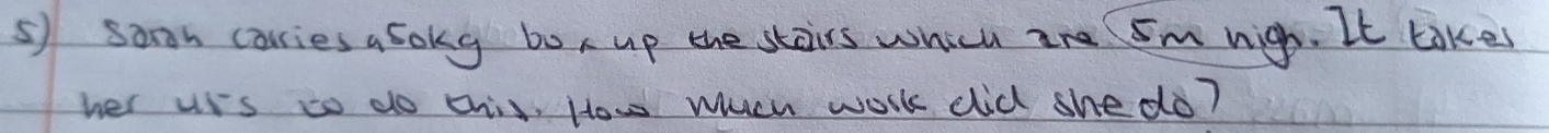 soon carries a sokg box up the stairs which are 5m nigh. It takes 
her uss to do this, How wuch work did she do?