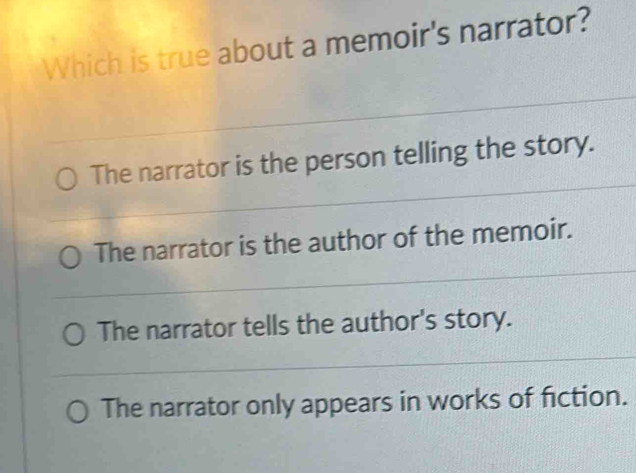 Which is true about a memoir's narrator?
The narrator is the person telling the story.
The narrator is the author of the memoir.
The narrator tells the author's story.
The narrator only appears in works of fiction.