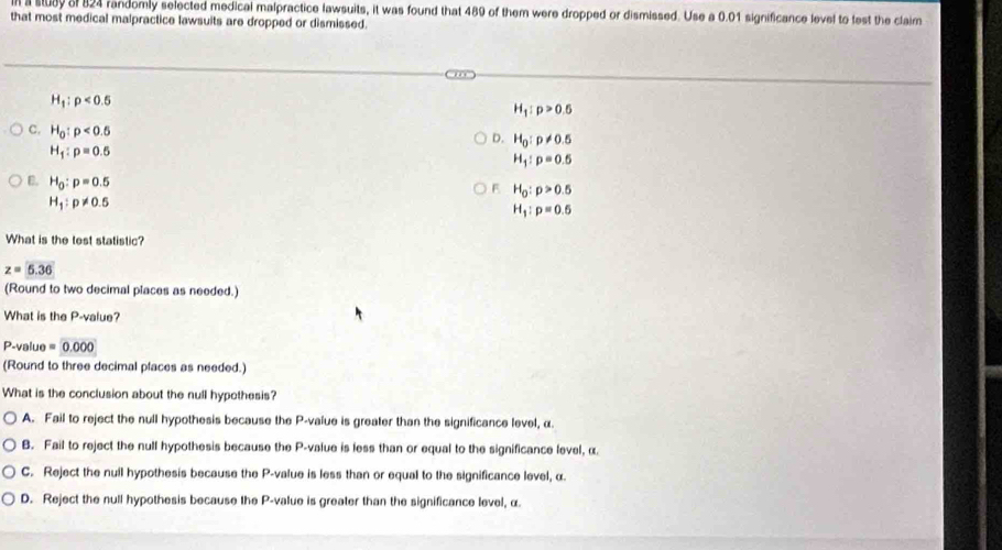 al a stuay of 824 randomly selected medical malpractice lawsuits, it was found that 489 of them were dropped or dismissed. Use a 0.01 significance level to test the claim
that most medical malpractice lawsuits are dropped or dismissed.
H_1:p<0.5
H_1:p>0.5
C. H_0:p<0.5
D. H_0:p!= 0.5
H_1:p=0.5
H_1:p=0.5
B. H_0:p=0.5
F H_0:p>0.5
H_1:p!= 0.5
H_1:p=0.5
What is the test statistic?
z=5.36
(Round to two decimal places as needed.)
What is the P -value?
P-value =0.000
(Round to three decimal places as needed.)
What is the conclusion about the null hypothesis?
A. Fail to reject the null hypothesis because the P -value is greater than the significance level, α.
B. Fail to reject the null hypothesis because the P -value is less than or equal to the significance level, α
C. Reject the nuil hypothesis because the P -value is less than or equal to the significance level, α
D. Reject the null hypothesis because the P -value is greater than the significance level, α.
