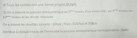 d-Tous les solides ont une forme propre. (0,5pt
2) On a mesuré la pression atmosphérique au 5^(th+) niveau d’un immeuble ; au 3^(the) niveau; au
10^(rms) niveau et au rez-de -chaussée. 
On a trouvé les résultats suivants : 10hpa; 5hpa; 0,02hpa et 500pa. 
Attribue à chaque niveau de l'immeuble la pression atmosphérique correspondante. (2pts)