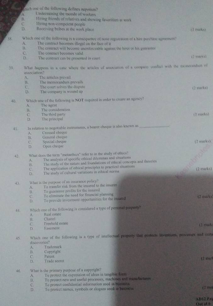 nich one of the following defines nepotism?
Undermining the morale of workers
B. Hiring friends of relatives and showing favortism at work
C. Hring non-competent people
D. Recciving bribes at the work place ( 2 iarios)
38 Which one of the following is a consequence of none registration of a hire purchase agreement?
A. The contract becomes illegal on the face of it
B. The contract will become unenforceable against the hirer or his goaranior
C. The contract becomes valid (2 )mo(k8)
D. The contract can be presented in cour
39. What happens in a case where the articles of association of a company conflict with the memorandsn of
association?
A. The articles prevail
B. The memorandum prevails
C. The court solves the dispute
D. The company is wound up (2 matks)
40. Which one of the following is NOT required in order to create an agency?
A. The agent
B. The consideration
C. The third party (2 mark)3
D. The principal
41 In relation to negotiable instruments, a bearer cheque is also known as_
A. Crossed cheque
B. General cheque
C. Special cheque
D. Open cheque (2 marks).
42. What does the term "metaethics" refer to in the study of ethics?
A. The analysis of specific ethical dilemmas and situations
B. The study of the nature and foundations of ethical concepts and theories
C. The application of ethical principles to practical situations (2 marks)
D. The study of cultural variations in ethical norms
43 What is the purpose of an insurance policy?
A. To transfer risk from the insured to the insurer
B. To guarantee profits for the insured
C. To eliminate the need for financial planning
D. To provide investment opportunities for the insured (2 marka)
44. Which one of the following is considered a type of personal preperty?
A. Real estate
B. Chattel
C. Freehold estate
D Fasement (2 mark
45. Which one of the following is a type of intellectual property that protects inventions, processes and certa
discoveries?
A. Trademark
B. Copyright
C. Patent (2 marl
D. Trade secret
46. What is the primary purpose of a copyright?
A. To protect the expression of ideas in tangible form
B. To protect new and useful processes, machines and manufactures
C. To protect confidential information used in buzmess
D. To protect names, symbols or slogans used in busmess (2ma
AD12 Pa
Out al 6