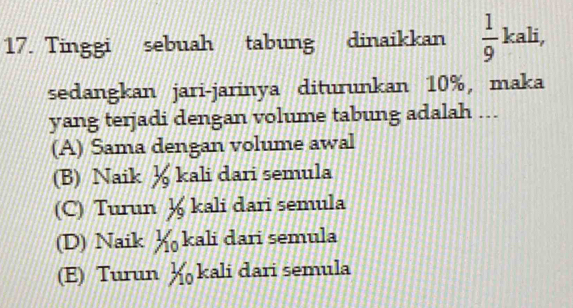 Tinggi sebuah tabung dinaikkan  1/9 kali, 
sedangkan jari-jarinya diturunkan 10%, maka
yang terjadi dengan volume tabung adalah ...
(A) Sama dengan volume awal
(B) Naik ½ kali dari semula
(C) Turun ½ kali dari semula
(D) Naik ½ kali dari semula
(E) Turun ½ kali dari semula