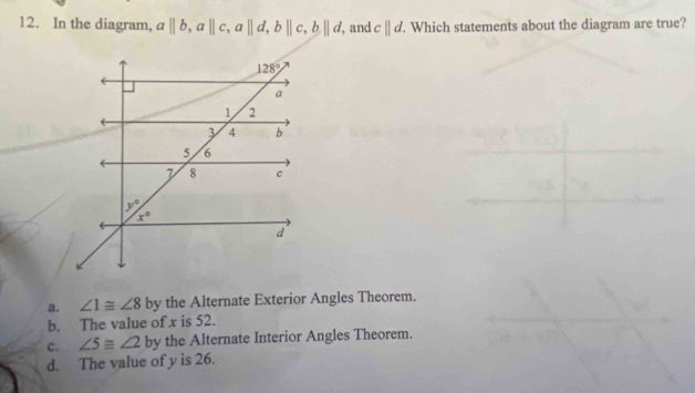 In the diagram, a||b,a||c,a||d,b||c,b||d, , and c||d.. Which statements about the diagram are true?
a. ∠ 1≌ ∠ 8 by the Alternate Exterior Angles Theorem.
b. The value of x is 52.
c. ∠ 5≌ ∠ 2 by the Alternate Interior Angles Theorem.
d. The value of y is 26.