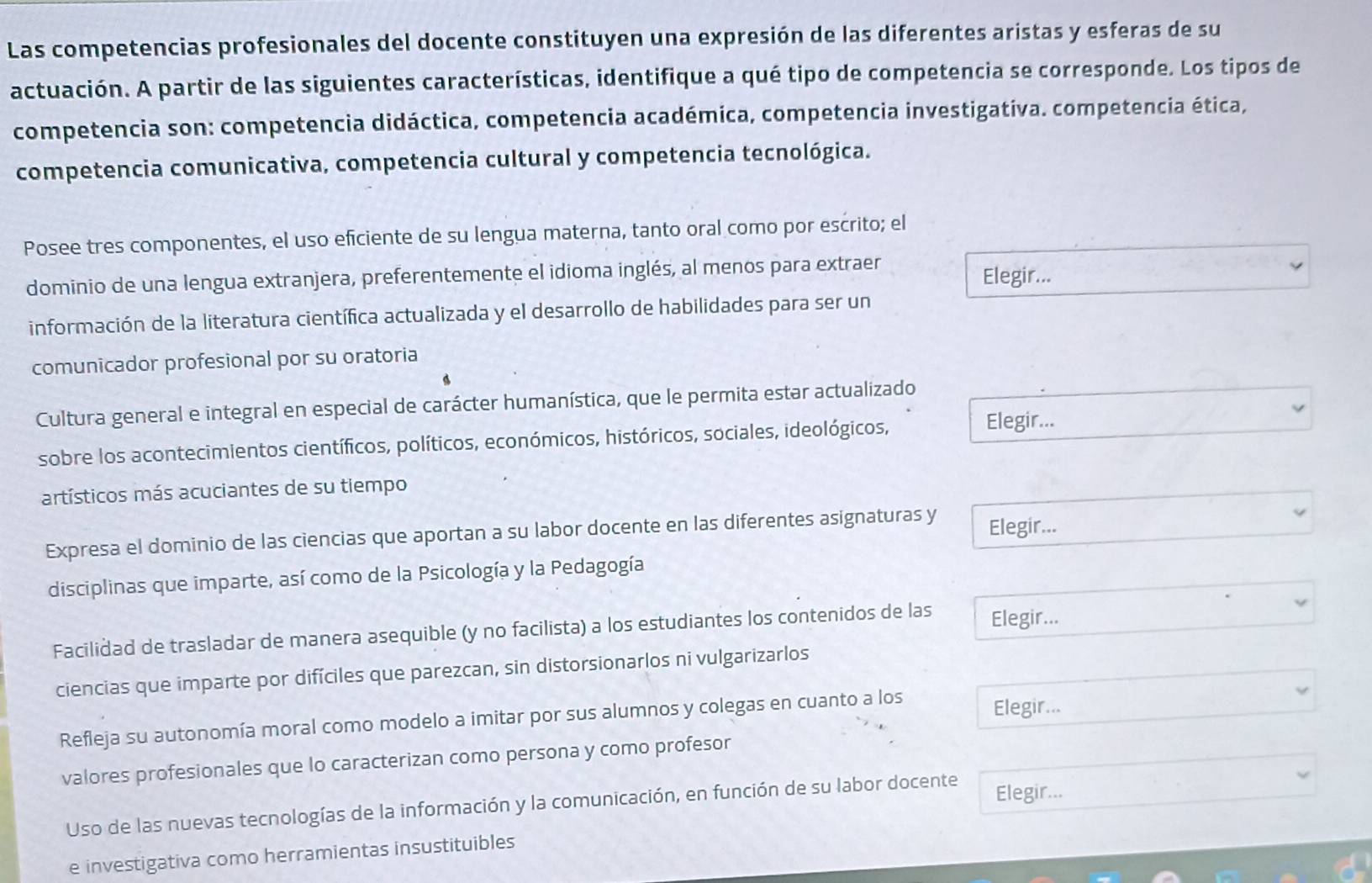 Las competencias profesionales del docente constituyen una expresión de las diferentes aristas y esferas de su
actuación. A partir de las siguientes características, identifique a qué tipo de competencia se corresponde. Los tipos de
competencia son: competencia didáctica, competencia académica, competencia investigativa. competencia ética,
competencia comunicativa, competencia cultural y competencia tecnológica.
Posee tres componentes, el uso eficiente de su lengua materna, tanto oral como por escrito; el
dominio de una lengua extranjera, preferentemente el idioma inglés, al menos para extraer
Elegir...
información de la literatura científica actualizada y el desarrollo de habilidades para ser un
comunicador profesional por su oratoria
Cultura general e integral en especial de carácter humanística, que le permita estar actualizado
sobre los acontecimientos científicos, políticos, económicos, históricos, sociales, ideológicos,
Elegir...
artísticos más acuciantes de su tiempo
Expresa el dominio de las ciencias que aportan a su labor docente en las diferentes asignaturas y Elegir...
disciplinas que imparte, así como de la Psicología y la Pedagogía
Facilidad de trasladar de manera asequible (y no facilista) a los estudiantes los contenidos de las Elegir...
ciencias que imparte por difíciles que parezcan, sin distorsionarlos ni vulgarizarlos
Refleja su autonomía moral como modelo a imitar por sus alumnos y colegas en cuanto a los
Elegir...
valores profesionales que lo caracterizan como persona y como profesor
Uso de las nuevas tecnologías de la información y la comunicación, en función de su labor docente Elegir...
e investigativa como herramientas insustituibles