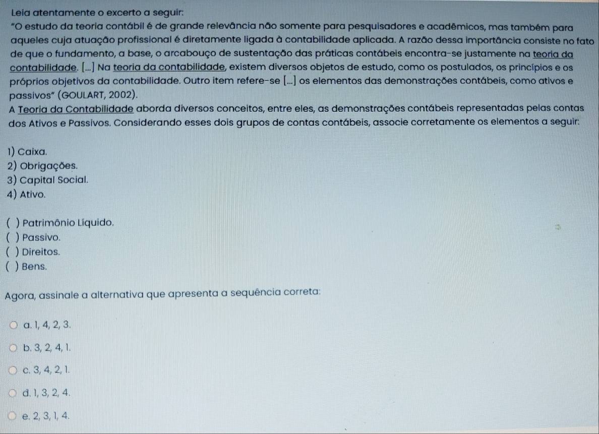 Leia atentamente o excerto a seguir:
"O estudo da teoria contábil é de grande relevância não somente para pesquisadores e acadêmicos, mas também para
aqueles cuja atuação profissional é diretamente ligada à contabilidade aplicada. A razão dessa importância consiste no fato
de que o fundamento, a base, o arcabouço de sustentação das práticas contábeis encontra-se justamente na teoria da
contabilidade. [...] Na teoria da contabilidade, existem diversos objetos de estudo, como os postulados, os princípios e os
próprios objetivos da contabilidade. Outro item refere-se [...] os elementos das demonstrações contábeis, como ativos e
passivos” (GOULART, 2002).
A Teoria da Contabilidade aborda diversos conceitos, entre eles, as demonstrações contábeis representadas pelas contas
dos Ativos e Passivos. Considerando esses dois grupos de contas contábeis, associe corretamente os elementos a seguir:
1) Caixa.
2) Obrigações.
3) Capital Social.
4) Ativo.
( ) Patrimônio Líquido.
( ) Passivo
( ) Direitos.
( ) Bens.
Agora, assinale a alternativa que apresenta a sequência correta:
a. 1, 4, 2, 3.
b. 3, 2, 4, 1.
c. 3, 4, 2, 1.
d. 1, 3, 2, 4.
e. 2, 3, 1, 4.