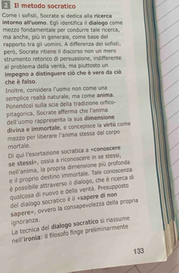 Il metodo socratico 
Come i sofisti, Socrate si dedica alla ricerca 
intorno all'uomo. Egli identifica il dialogo come 
mezzo fondamentale per condurre tale ricerca, 
ma anche, più in generale, come base del 
rapporto tra gli uomini. A differenza dei sofisti, 
però, Socrate ritiene il discorso non un mero 
strumento retorico di persuasione, indifferente 
al problema della verità, ma piuttosto un 
impegno a distinguere ciò che è vero da ciò 
che è falso. 
Inoltre, considera l’uomo non come una 
semplice realtà naturale, ma come anima. 
Ponendosi sulla scia della tradizione orfico- 
pitagorica, Socrate afferma che l’anima 
dell'uomo rappresenta la sua dimensione 
divina e immortale, e concepisce la virtù come 
mezzo per liberare l'anima stessa dal corpo 
mortale. 
Di qui l'esortazione socratica a «conoscere 
se stessi», ossia a riconoscere in se stessi, 
nell'anima, la propria dimensione più profonda 
e il proprio destino immortale. Tale conoscenza 
è possibile attraverso il dialogo, che è ricerca di 
qualcosa di nuovo e della verità. Presupposto 
del dialogo socratico è il «sapere di non 
sapere», ovvero la consapevolezza della propria 
ignoranza. 
La tecnica del dialogo socratico sì riassume 
nell’ironia: il filosofo finge preliminarmente 
133