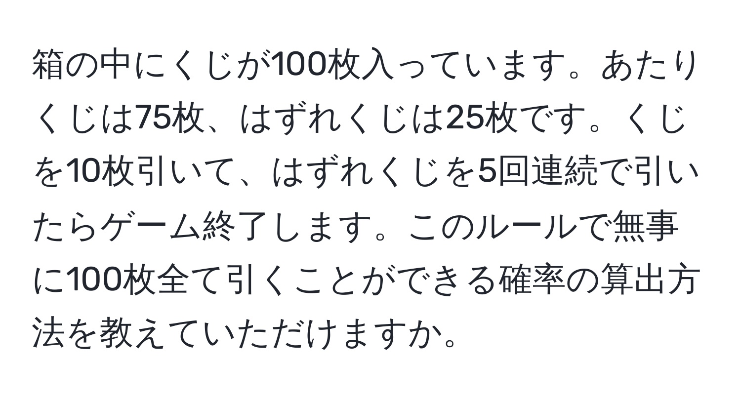 箱の中にくじが100枚入っています。あたりくじは75枚、はずれくじは25枚です。くじを10枚引いて、はずれくじを5回連続で引いたらゲーム終了します。このルールで無事に100枚全て引くことができる確率の算出方法を教えていただけますか。