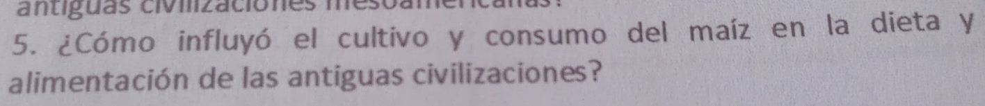 antiguas civilizaciones mes 
5. ¿Cómo influyó el cultivo y consumo del maíz en la dieta y 
alimentación de las antiguas civilizaciones?