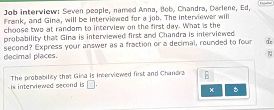 Job interview: Seven people, named Anna, Bob, Chandra, Darlene, Ed, Español 
Frank, and Gina, will be interviewed for a job. The interviewer will 
choose two at random to interview on the first day. What is the 
probability that Gina is interviewed first and Chandra is interviewed 
second? Express your answer as a fraction or a decimal, rounded to four a 
decimal places. 
; 
The probability that Gina is interviewed first and Chandra  □ /□  
is interviewed second is □. 
× 5