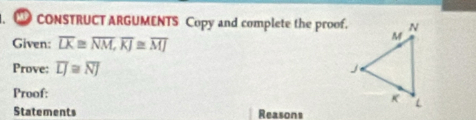 CONSTRUCT ARGUMENTS Copy and complete the proof. 
Given: overline LK≌ overline NM, overline KJ≌ overline MJ
Prove: overline LJ≌ overline NJ
Proof: 
Statements Reasons