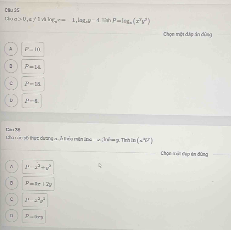 Cho a>0, a!= 1 và log _ax=-1, log _ay=4. . Tính P=log _a(x^2y^3)
Chọn một đáp án đúng
A P=10.
B P=14.
C P=18.
D P=6. 
Câu 36
Cho các số thực dương a , b thỏa mãn ln a=x; ln b=y. Tính ln (a^3b^2)
Chọn một đáp án đúng
A P=x^2+y^2
B P=3x+2y
C P=x^2y^3
D P=6xy