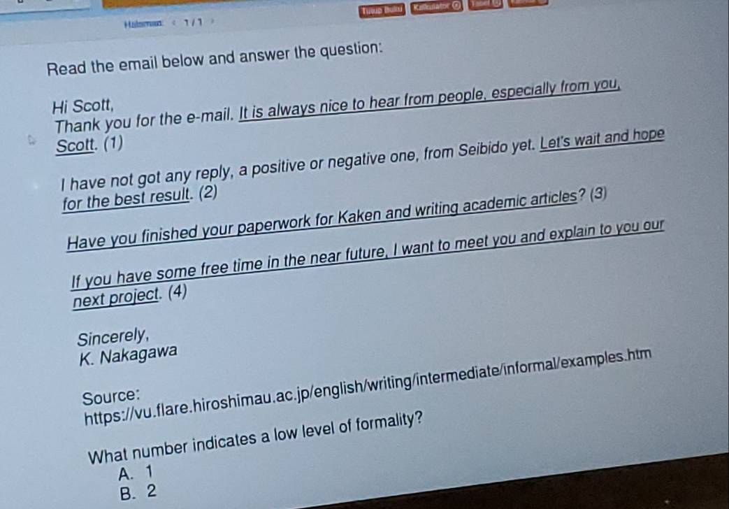 Halsman: < 1 / 1 > Tulup Bullu Kiulator @
Read the email below and answer the question:
Hi Scott, Thank you for the e-mail. It is always nice to hear from people, especially from you,
Scott. (1)
I have not got any reply, a positive or negative one, from Seibido yet. Let's wait and hope
for the best result. (2)
Have you finished your paperwork for Kaken and writing academic articles? (3)
If you have some free time in the near future, I want to meet you and explain to you our
next project. (4)
Sincerely,
K. Nakagawa
https://vu.flare.hiroshimau.ac.jp/english/writing/intermediate/informal/examples.htm
Source:
What number indicates a low level of formality?
A. 1
B. 2