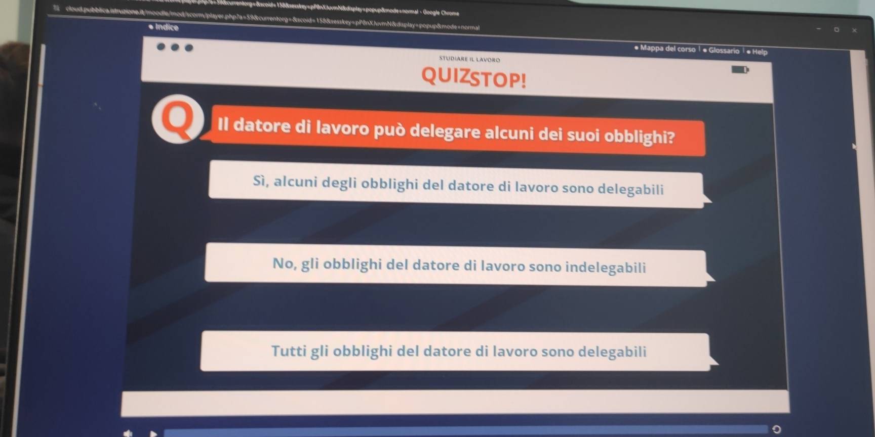 édmplay=popup&mode«normal - Google Chrome
7 cloud.pubblica.istruzione.it/moodle/mod/scorm/player.php7a=59&currentorg=&scoid=159&sesskey=pP8nXJuvmN&display=popup&mode=normal
* Indice # Mappa del corso Í « Glossario ¹ « Help
studiare il lavoro
QUIZSTOP!
Il datore di lavoro può delegare alcuni dei suoi obblighi?
Sì, alcuni degli obblighi del datore di lavoro sono delegabili
No, gli obblighi del datore di lavoro sono indelegabili
Tutti gli obblighi del datore di lavoro sono delegabili