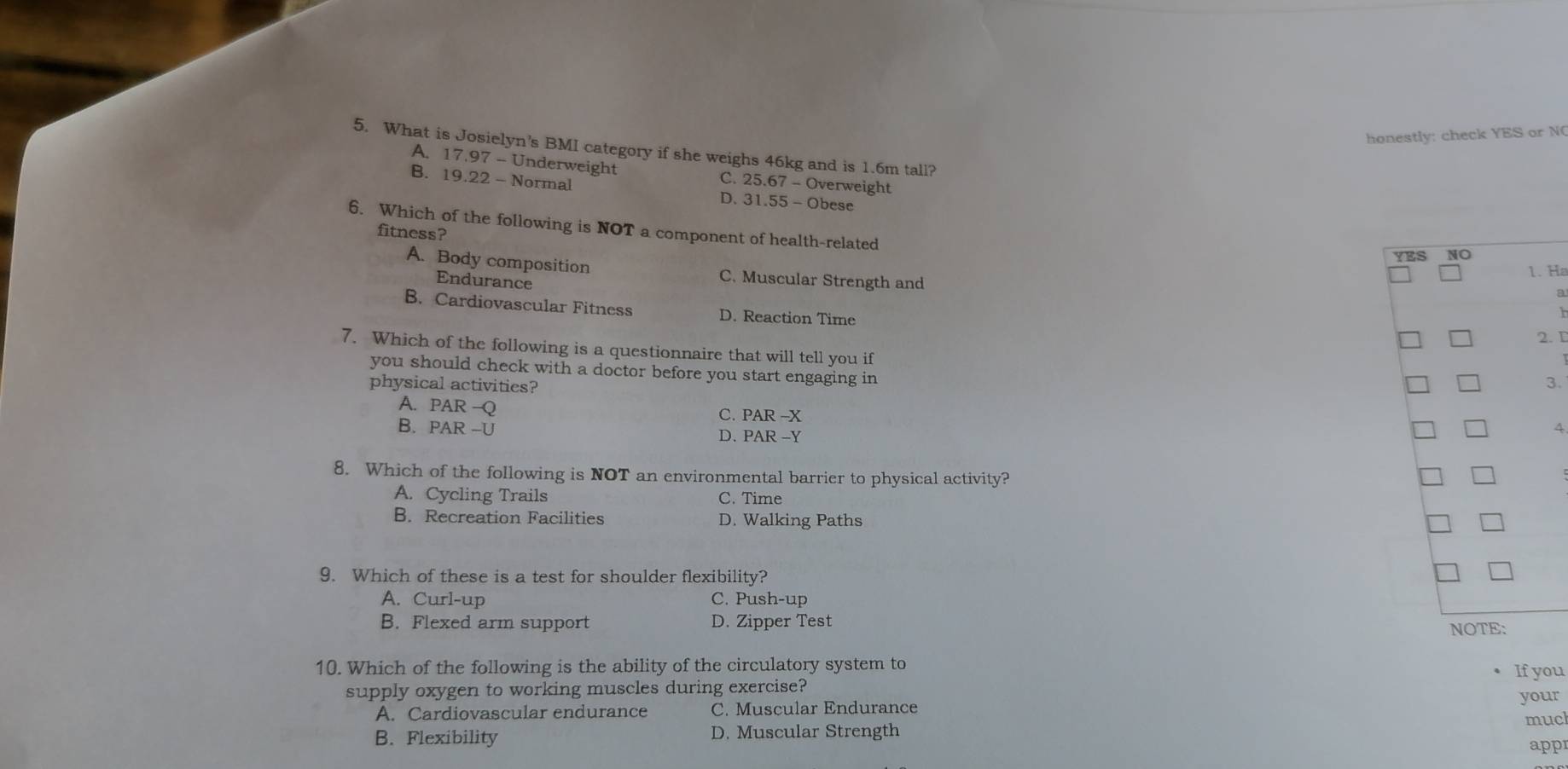 honestly: check YES or N
5. What is Josielyn's BMI category if she weighs 46kg and is 1.6m tall?
A. 17.97 - Underweight C. 25.67 - Overweight
B. 19.22 - Normal D. 31.55 - Obese
6. Which of the following is NOT a component of health-related
fitness?
A. Body composition C. Muscular Strength and
Ha
Endurance
B. Cardiovascular Fitness D. Reaction Time
. D
7. Which of the following is a questionnaire that will tell you if
you should check with a doctor before you start engaging in
physical activities? 3.
A. PAR —Q
C. PAR -X
B. PAR -U D. PAR -Y
4
8. Which of the following is NOT an environmental barrier to physical activity?
A. Cycling Trails C. Time
B. Recreation Facilities D. Walking Paths
9. Which of these is a test for shoulder flexibility?
A. Curl-up C. Push-up
B. Flexed arm support D. Zipper Test
10. Which of the following is the ability of the circulatory system to
supply oxygen to working muscles during exercise? If you
A. Cardiovascular endurance C. Muscular Endurance your
much
B. Flexibility D. Muscular Strength
appr