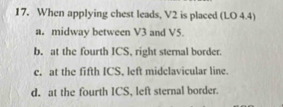 When applying chest leads, V2 is placed (LO 4.4)
a. midway between V3 and V5.
b. at the fourth ICS, right sternal border.
c. at the fifth ICS, left midclavicular line.
d. at the fourth ICS, left sternal border.