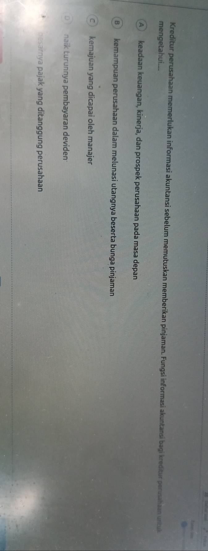 Farkus
Toom are
Kreditur perusahaan memerlukan informasi akuntansi sebelum memutuskan memberikan pinjaman. Fungsi informasi akuntansi bagi kreditur perusahaan untuk
mengetahui....
A keadaan keuangan, kinerja, dan prospek perusahaan pada masa depan
B kemampuan perusahaan dalam melunasi utangnya beserta bunga pinjaman
C kemajuan yang dicapai oleh manajer
naik turunnya pembayaran deviden
besarnya pajak yang ditanggung perusahaan