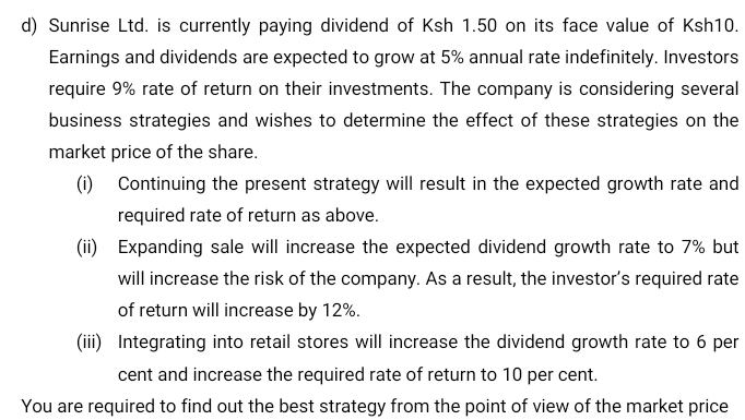 Sunrise Ltd. is currently paying dividend of Ksh 1.50 on its face value of Ksh10. 
Earnings and dividends are expected to grow at 5% annual rate indefinitely. Investors 
require 9% rate of return on their investments. The company is considering several 
business strategies and wishes to determine the effect of these strategies on the 
market price of the share. 
(i) Continuing the present strategy will result in the expected growth rate and 
required rate of return as above. 
(ii) Expanding sale will increase the expected dividend growth rate to 7% but 
will increase the risk of the company. As a result, the investor’s required rate 
of return will increase by 12%. 
(iii) Integrating into retail stores will increase the dividend growth rate to 6 per
cent and increase the required rate of return to 10 per cent. 
You are required to find out the best strategy from the point of view of the market price