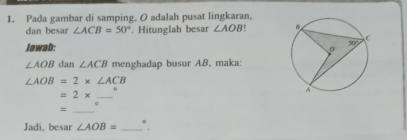 Pada gambar di samping, O adalah pusat lingkaran,
dan besar ∠ ACB=50°. Hitunglah besar ∠ AOB
Jawab:
∠ AOB dan ∠ ACB menghadap busur AB, maka:
∠ AOB=2* ∠ ACB
=2* _。
0
_=
Jadi, besar ∠ AOB= _