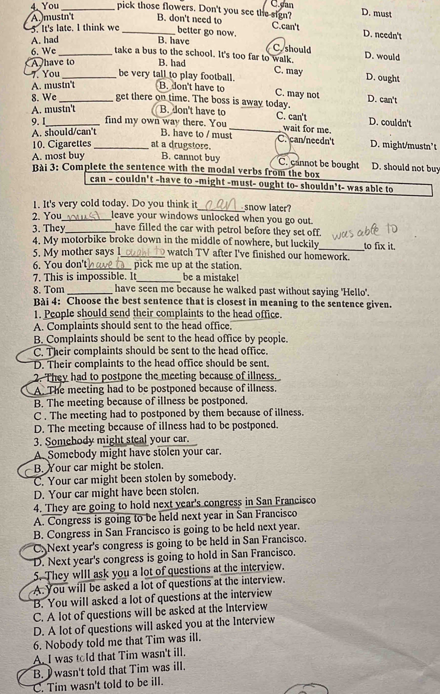 You _C.can
pick those flowers. Don't you see the sign?
D. must
A. mustn't B. don't need to
5. It's late. I think we_
C.can't D. needn't
better go now.
A. had B. have
6. We_
C. should D. would
take a bus to the school. It's too far to walk.
A have to B. had
C. may D. ought
7. You _be very tall to play football.
A. mustn't B. don't have to C. may not
8. We_ D. can't
get there on time. The boss is away today.
A. mustn't B. don't have to C. can't D. couldn't
9.I find my own way there. You
_wait for me.
A. should/can't B. have to / must C. can/needn't
10. Cigarettes _at a drugstore. D. might/mustn’t
A. most buy B. cannot buy C. cannot be bought D. should not buy
Bài 3: Complete the sentence with the modal verbs from the box
can - couldn't -have to -might -must- ought to- shouldn’t- was able to
1. It's very cold today. Do you think it _snow later?
2. You_ leave your windows unlocked when you go out.
3. They_ have filled the car with petrol before they set off.
4. My motorbike broke down in the middle of nowhere, but luckily_ to fix it.
5. My mother says I_ watch TV after I've finished our homework.
6. You don't _ pick me up at the station.
7. This is impossible. It_ be a mistake!
8. Tom _have seen me because he walked past without saying 'Hello'.
Bài 4: Choose the best sentence that is closest in meaning to the sentence given.
1. People should send their complaints to the head office.
A. Complaints should sent to the head office.
B. Complaints should be sent to the head office by people.
C. Their complaints should be sent to the head office.
D. Their complaints to the head office should be sent.
2. They had to postpone the meeting because of illness.
A. The meeting had to be postponed because of illness.
B. The meeting because of illness be postponed.
C . The meeting had to postponed by them because of illness.
D. The meeting because of illness had to be postponed.
3. Somebody might steal your car.
A. Somebody might have stolen your car.
B. Your car might be stolen.
C. Your car might been stolen by somebody.
D. Your car might have been stolen.
4. They are going to hold next year's congress in San Francisco
A. Congress is going to be held next year in San Francisco
B. Congress in San Francisco is going to be held next year.
C. Next year's congress is going to be held in San Francisco.
D. Next year's congress is going to hold in San Francisco.
5. They wIll ask you a lot of questions at the interview.
A. You will be asked a lot of questions at the interview.
B. You will asked a lot of questions at the interview
C. A lot of questions will be asked at the Interview
D. A lot of questions will asked you at the Interview
6. Nobody told me that Tim was ill.
A. I was told that Tim wasn't ill.
B. I wasn't told that Tim was ill.
C. Tim wasn't told to be ill.