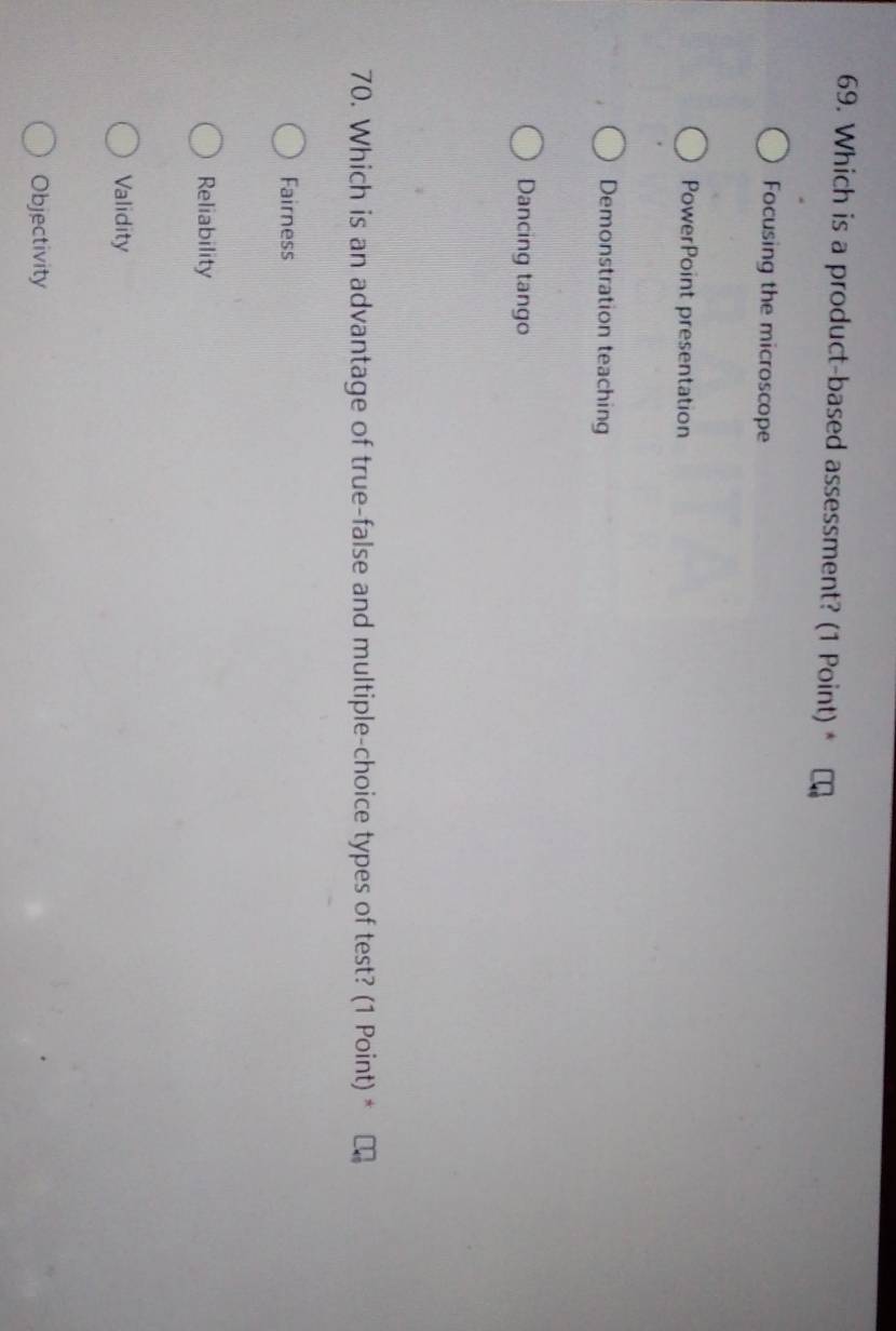 Which is a product-based assessment? (1 Point) *
Focusing the microscope
PowerPoint presentation
Demonstration teaching
Dancing tango
70. Which is an advantage of true-false and multiple-choice types of test? (1 Point) *
Fairness
Reliability
Validity
Objectivity