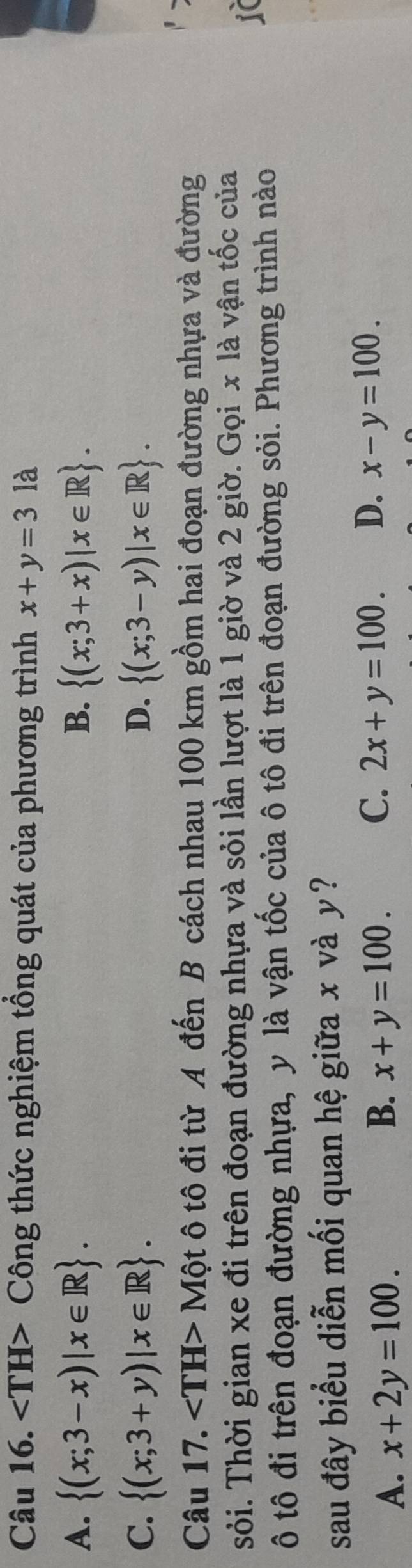 ∠ TH> Công thức nghiệm tổng quát của phương trình x+y=3 là
B.
A.  (x;3-x)|x∈ R.  (x;3+x)|x∈ R.
D.
C.  (x;3+y)|x∈ R.  (x;3-y)|x∈ R. 
Câu 17. ∠ TH>Mhat O ột ô tô đi từ A đến B cách nhau 100 km gồm hai đoạn đường nhựa và đường
sỏi. Thời gian xe đi trên đoạn đường nhựa và sỏi lần lượt là 1 giờ và 2 giờ. Gọi x là vận tốc của
ô tô đi trên đoạn đường nhựa, y là vận tốc của ô tô đi trên đoạn đường sỏi. Phương trình nào
sau đây biểu diễn mối quan hệ giữa x và y?
A. x+2y=100. x+y=100. C. 2x+y=100. D. x-y=100. 
B.