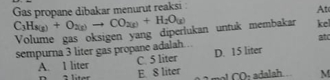 Gas propane dibakar menurut reaksi :
At
C_3H_8(g)+O_2(g)to CO_2(g)+H_2O_(g)
Volume gas oksigen yang diperlukan untuk membakar kel
sempurna 3 liter gas propane adalah. at
A. 1 liter C. 5 liter D. 15 liter
D 3 liter E. 8 liter CO_2 adalah M