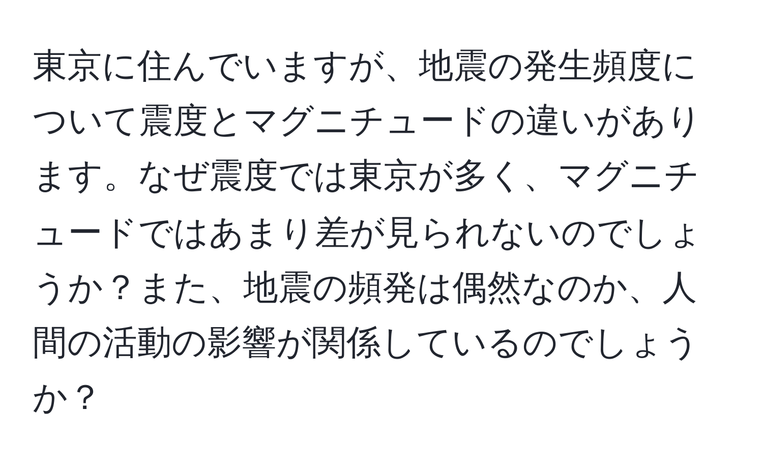 東京に住んでいますが、地震の発生頻度について震度とマグニチュードの違いがあります。なぜ震度では東京が多く、マグニチュードではあまり差が見られないのでしょうか？また、地震の頻発は偶然なのか、人間の活動の影響が関係しているのでしょうか？