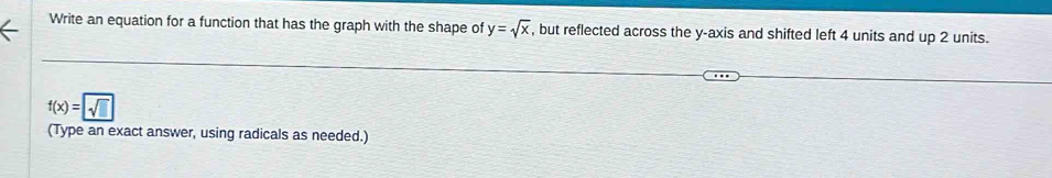 Write an equation for a function that has the graph with the shape of y=sqrt(x) , but reflected across the y-axis and shifted left 4 units and up 2 units.
f(x)=sqrt(sqrt □ )
(Type an exact answer, using radicals as needed.)