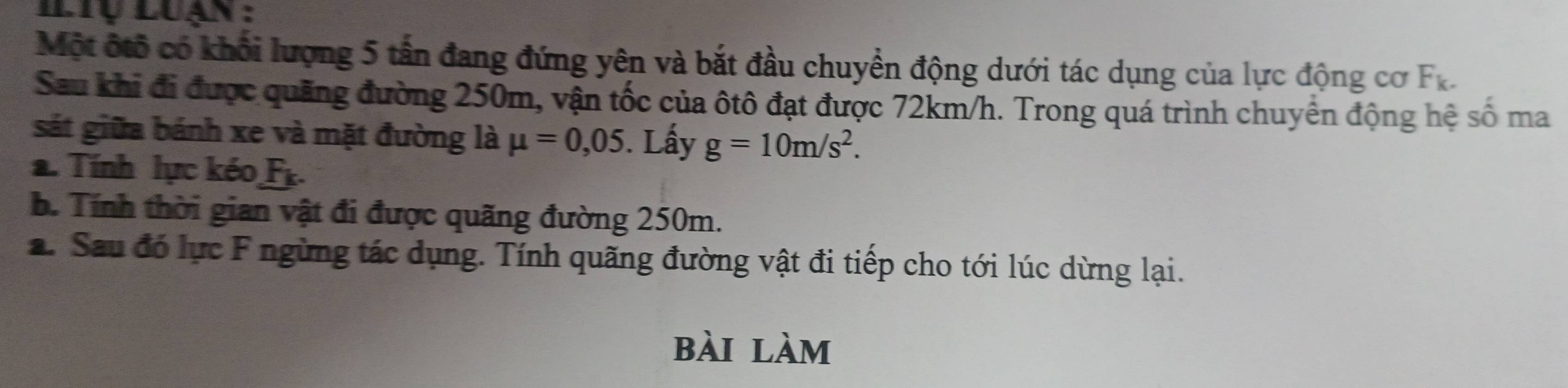 ltụ Luạn : 
Một ốtổ có khối lượng 5 tấn đang đứng yên và bắt đầu chuyển động dưới tác dụng của lực động cơ F_k. 
Sau khi đi được quãng đường 250m, vận tốc của ôtô đạt được 72km/h. Trong quá trình chuyển động hệ số ma 
sát giữa bánh xe và mặt đường là mu =0,05. Lấy g=10m/s^2. 
a. Tính lực kéo F_k. 
. Tính thời gian vật đi được quãng đường 250m. 
2. Sau đó lực F ngừng tác dụng. Tính quãng đường vật đi tiếp cho tới lúc dừng lại. 
bài làm