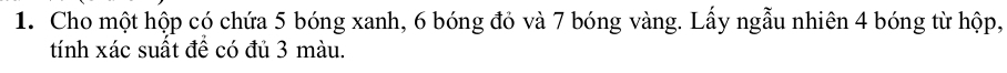 Cho một hộp có chứa 5 bóng xanh, 6 bóng đỏ và 7 bóng vàng. Lấy ngẫu nhiên 4 bóng từ hộp, 
tính xác suất để có đủ 3 màu.