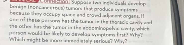 Connection |Suppose two individuals develop 
benign (noncancerous) tumors that produce symptoms 
because they occupy space and crowd adjacent organs. If 
one of these persons has the tumor in the thoracic cavity and 
the other has the tumor in the abdominopelvic cavity, which 
person would be likely to develop symptoms first? Why? 
Which might be more immediately serious? Why?