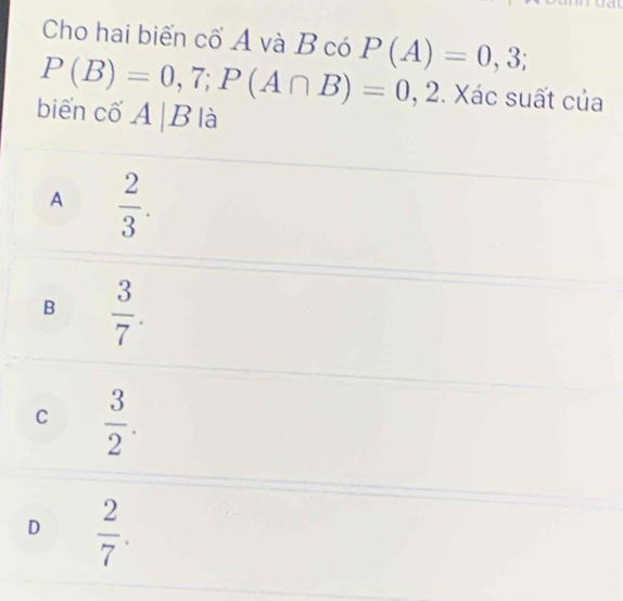 Cho hai biến cố A và B có
P(B)=0,7; P(A∩ B)=0,2 P(A)=0,3;. Xác suất của
biến cố A|B là
A  2/3 .
B  3/7 .
C  3/2 .
D  2/7 .