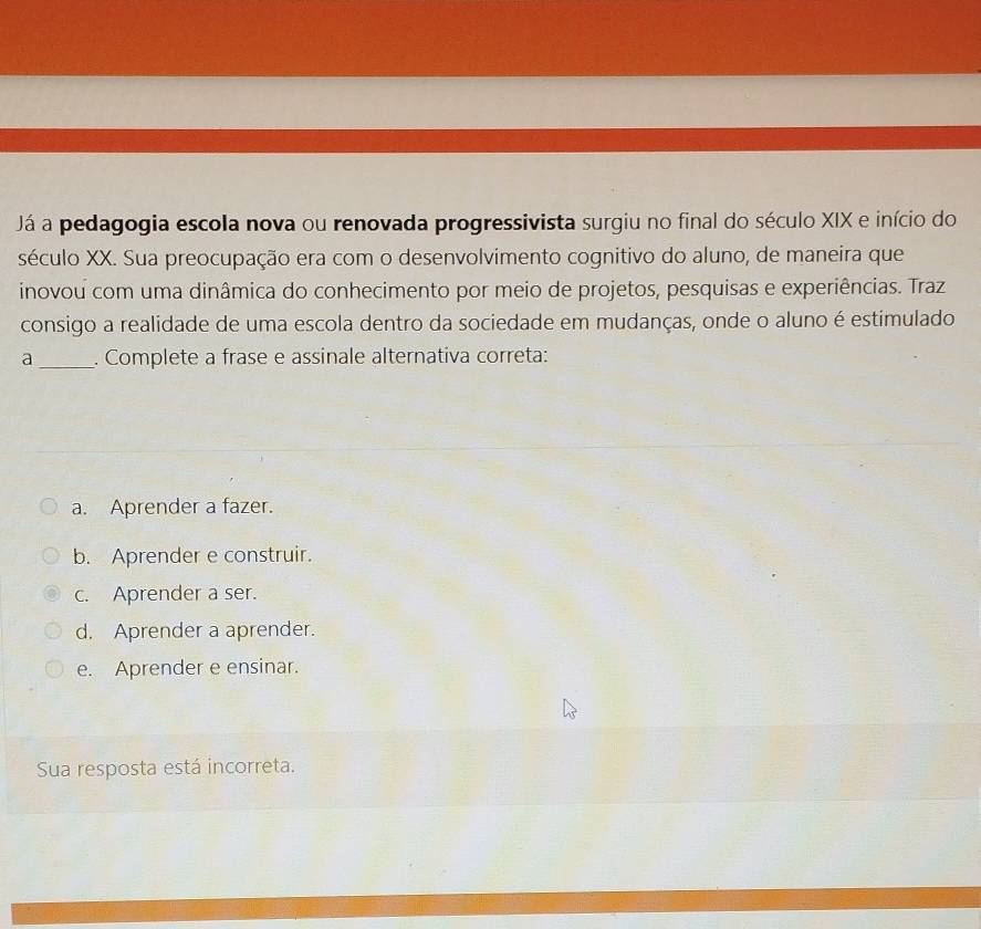 Já a pedagogia escola nova ou renovada progressivista surgiu no final do século XIX e início do
século XX. Sua preocupação era com o desenvolvimento cognitivo do aluno, de maneira que
inovou com uma dinâmica do conhecimento por meio de projetos, pesquisas e experiências. Traz
consigo a realidade de uma escola dentro da sociedade em mudanças, onde o aluno é estimulado
a _. Complete a frase e assinale alternativa correta:
a. Aprender a fazer.
b. Aprender e construir.
c. Aprender a ser.
d. Aprender a aprender.
e. Aprender e ensinar.
Sua resposta está incorreta.