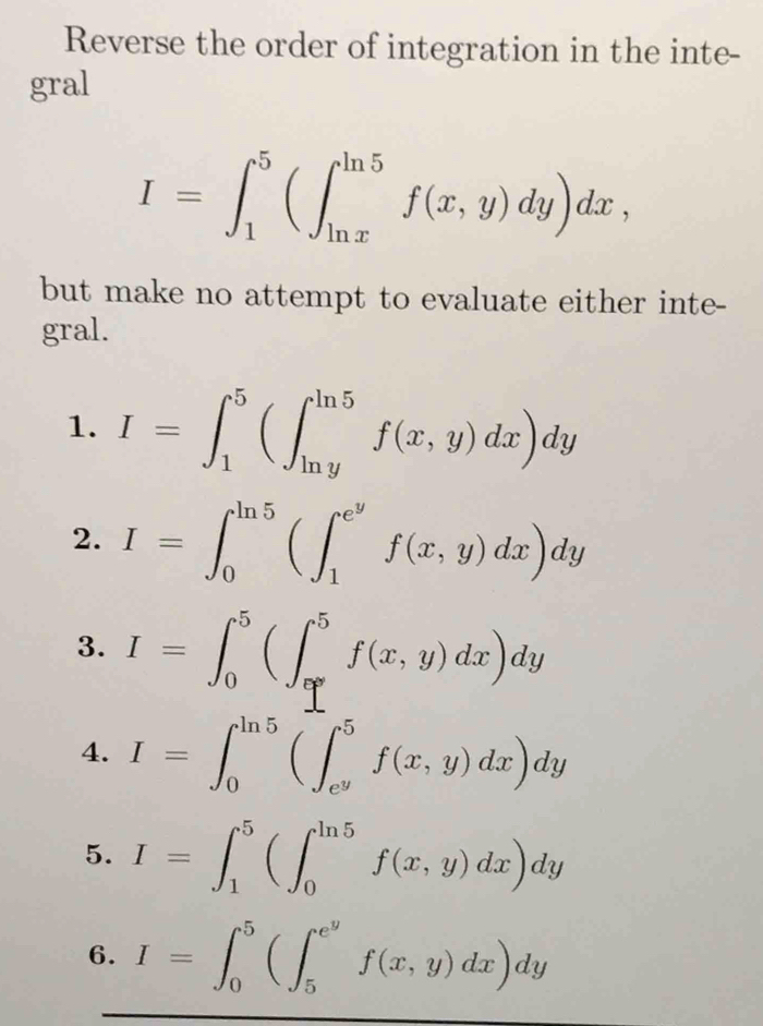 Reverse the order of integration in the inte- 
gral
I=∈t _1^(5(∈t _(ln x)^(ln 5)f(x,y)dy)dx, 
but make no attempt to evaluate either inte- 
gral. 
1. I=∈t _1^5(∈t _(ln y)^(ln 5)f(x,y)dx)dy
2. I=∈t _0^(ln 5)(∈t _1^(e^y))f(x,y)dx)dy
3. I=∈t _0^(5(∈t _1°^5)f(x,y)dx)dy
4. I=∈t _0^((ln 5)(∈t _e^y)^5f(x,y)dx)dy
5. I=∈t _1^(5(∈t _0^(ln 5)f(x,y)dx)dy
6. I=∈t _0^5(∈t _5^(e^y))f(x,y)dx)dy