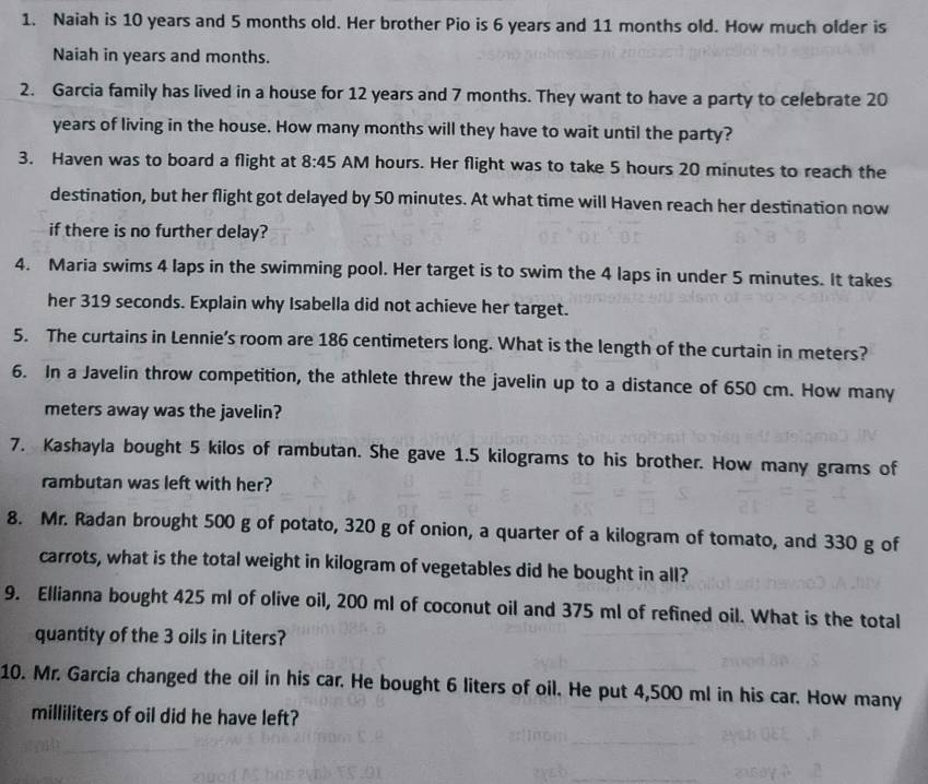 Naiah is 10 years and 5 months old. Her brother Pio is 6 years and 11 months old. How much older is 
Naiah in years and months. 
2. Garcia family has lived in a house for 12 years and 7 months. They want to have a party to celebrate 20
years of living in the house. How many months will they have to wait until the party? 
3. Haven was to board a flight at 8:45 AM hours. Her flight was to take 5 hours 20 minutes to reach the 
destination, but her flight got delayed by 50 minutes. At what time will Haven reach her destination now 
if there is no further delay? 
4. Maria swims 4 laps in the swimming pool. Her target is to swim the 4 laps in under 5 minutes. It takes 
her 319 seconds. Explain why Isabella did not achieve her target. 
5. The curtains in Lennie’s room are 186 centimeters long. What is the length of the curtain in meters? 
6. In a Javelin throw competition, the athlete threw the javelin up to a distance of 650 cm. How many
meters away was the javelin? 
7. Kashayla bought 5 kilos of rambutan. She gave 1.5 kilograms to his brother. How many grams of 
rambutan was left with her? 
8. Mr. Radan brought 500 g of potato, 320 g of onion, a quarter of a kilogram of tomato, and 330 g of 
carrots, what is the total weight in kilogram of vegetables did he bought in all? 
9. Ellianna bought 425 ml of olive oil, 200 ml of coconut oil and 375 ml of refined oil. What is the total 
quantity of the 3 oils in Liters? 
10. Mr. Garcia changed the oil in his car. He bought 6 liters of oil. He put 4,500 ml in his car. How many
milliliters of oil did he have left?