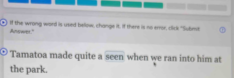 If the wrong word is used bellow, change it. If there is no error, click "Submit 
Answer." 
Tamatoa made quite a seen when we ran into him at 
the park.