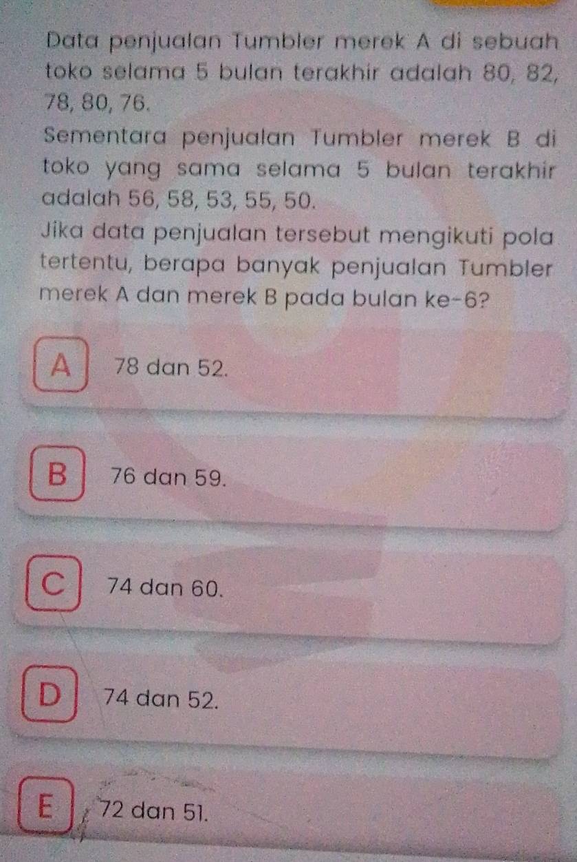 Data penjualan Tumbler merek A di sebuah
toko selama 5 bulan terakhir adalah 80, 82,
78, 80, 76.
Sementara penjualan Tumbler merek B di
toko yang sama selama 5 bulan terakhir.
adalah 56, 58, 53, 55, 50.
Jika data penjualan tersebut mengikuti pola
tertentu, berapa banyak penjualan Tumbler
merek A dan merek B pada bulan ke -6?
A 78 dan 52.
B 76 dan 59.
C 74 dan 60.
D 74 dan 52.
E 72 dan 51.