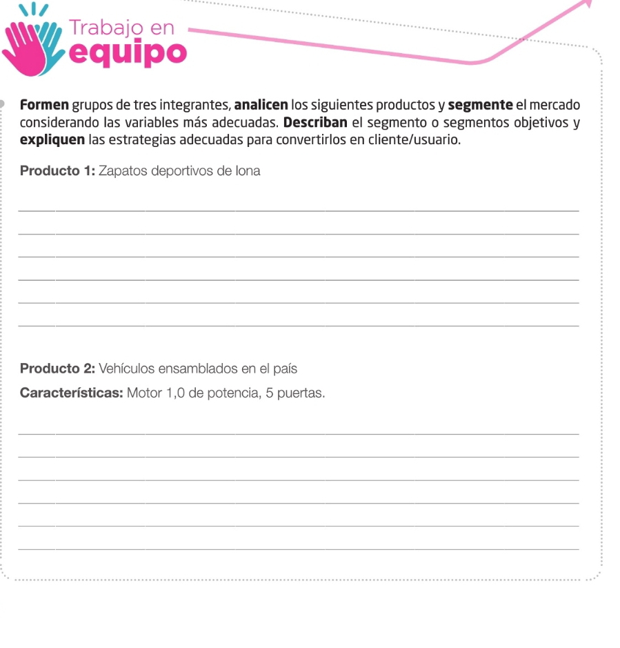 Trabajo en 
equipo 
Formen grupos de tres integrantes, analicen los siguientes productos y segmente el mercado 
considerando las variables más adecuadas. Describan el segmento o segmentos objetivos y 
expliquen las estrategias adecuadas para convertirlos en cliente/usuario. 
Producto 1: Zapatos deportivos de lona 
_ 
_ 
_ 
_ 
_ 
_ 
Producto 2: Vehículos ensamblados en el país 
Características: Motor 1,0 de potencia, 5 puertas. 
_ 
_ 
_ 
_ 
_ 
_