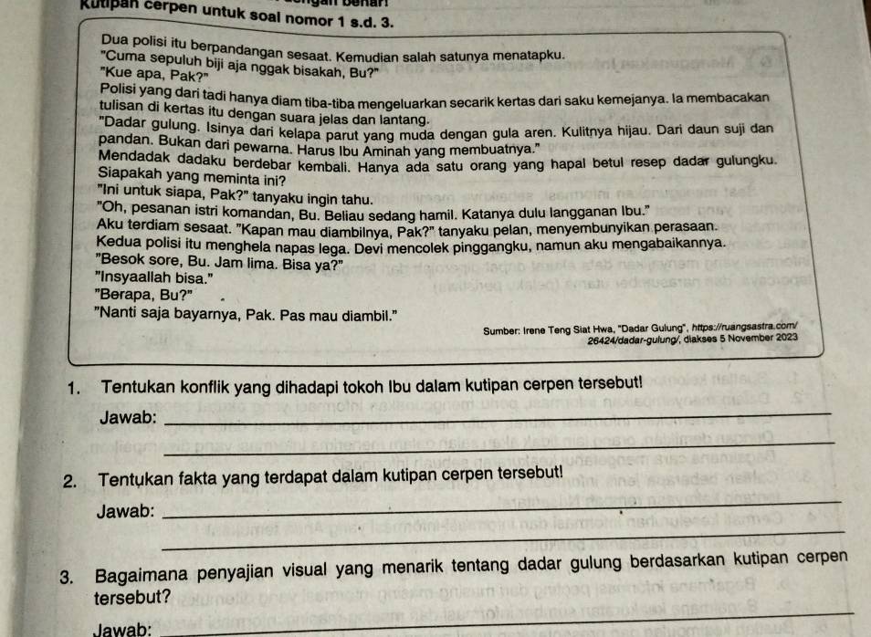 Rutipan cerpen untuk soal nomor 1 s.d. 3.
Dua polisi itu berpandangan sesaat. Kemudian salah satunya menatapku.
"Cuma sepuluh biji aja nggak bisakah, Bu?"
"Kue apa, Pak?"
Polisi yang dari tadi hanya diam tiba-tiba menqeluarkan secarik kertas dari saku kemejanya. la membacakan
tulisan di kertas itu dengan suara jelas dan lantang.
"Dadar gulung. Isinya dari kelapa parut yanq muda dengan gula aren. Kulitnya hijau. Dari daun suji dan
pandan. Bukan dari pewarna. Harus Ibu Aminah yang membuatnya."
Mendadak dadaku berdebar kembali. Hanya ada satu orang yang hapal betul resep dadar gulungku.
Siapakah yang meminta ini?
"Ini untuk siapa, Pak?" tanyaku ingin tahu.
"Oh, pesanan istri komandan, Bu. Beliau sedang hamil. Katanya dulu langganan Ibu."
Aku terdiam sesaat. "Kapan mau diambilnya, Pak?" tanyaku pelan, menyembunyikan perasaan.
Kedua polisi itu menghela napas lega. Devi mencolek pinggangku, namun aku mengabaikannya.
"Besok sore, Bu. Jam lima. Bisa ya?"
"Insyaallah bisa."
"Berapa, Bu?"
"Nanti saja bayarnya, Pak. Pas mau diambil."
Sumber: Irene Teng Siat Hwa, "Dadar Gulung", https://ruangsastra.com/
26424/dadar-gulung/, diakses 5 November 2023
1. Tentukan konflik yang dihadapi tokoh Ibu dalam kutipan cerpen tersebut!
Jawab:
_
_
2. Tentukan fakta yang terdapat dalam kutipan cerpen tersebut!
Jawab:
_
_
3. Bagaimana penyajian visual yang menarik tentang dadar gulung berdasarkan kutipan cerpen
tersebut?
Jawab:
_