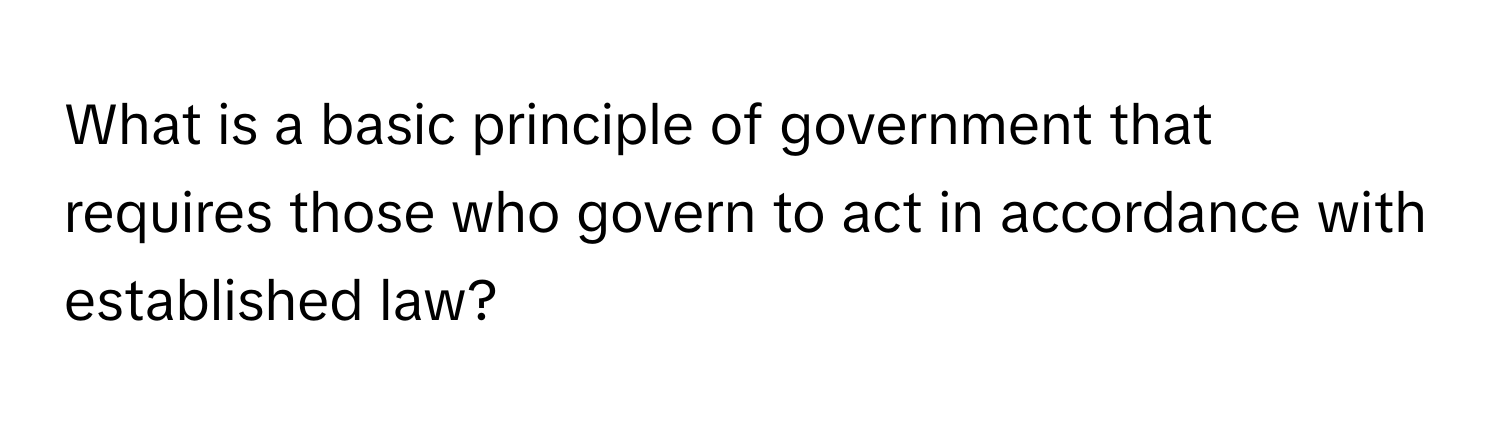 What is a basic principle of government that requires those who govern to act in accordance with established law?