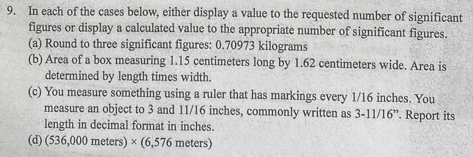 In each of the cases below, either display a value to the requested number of significant 
figures or display a calculated value to the appropriate number of significant figures. 
(a) Round to three significant figures: 0.70973 kilograms
(b) Area of a box measuring 1.15 centimeters long by 1.62 centimeters wide. Area is 
determined by length times width. 
(c) You measure something using a ruler that has markings every 1/16 inches. You 
measure an object to 3 and 11/16 inches, commonly written as 3-11/16 ”. Report its 
length in decimal format in inches. 
(d) (536,000 meters) × (6,576 meters)