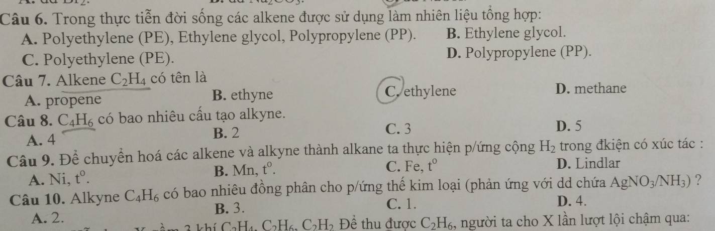 Trong thực tiễn đời sống các alkene được sử dụng làm nhiên liệu tổng hợp:
A. Polyethylene (PE), Ethylene glycol, Polypropylene (PP). B. Ethylene glycol.
C. Polyethylene (PE). D. Polypropylene (PP).
Câu 7. Alkene C_2H_4 có tên là
A. propene
B. ethyne C. ethylene D. methane
Câu 8. C_4H_6 có bao nhiêu cầu tạo alkyne.
A. 4 B. 2
C. 3 D. 5
Câu 9. Để chuyển hoá các alkene và alkyne thành alkane ta thực hiện p/ứng cộng H_2 trong đkiện có xúc tác :
A. Ni, t^0. B. Mn, t^0.
C. Fe, t° D. Lindlar
Câu 10. Alkyne C_4H_6 có bao nhiêu đồng phân cho p/ứng thế kim loại (phản ứng với dd chứa AgNO_3/NH_3) ?
B. 3. C. 1. D. 4.
A. 2.
1- L ể C_2H_4.C_2H_6.C_2H_2 Để thu được C_2H_6 , người ta cho X lần lượt lội chậm qua: