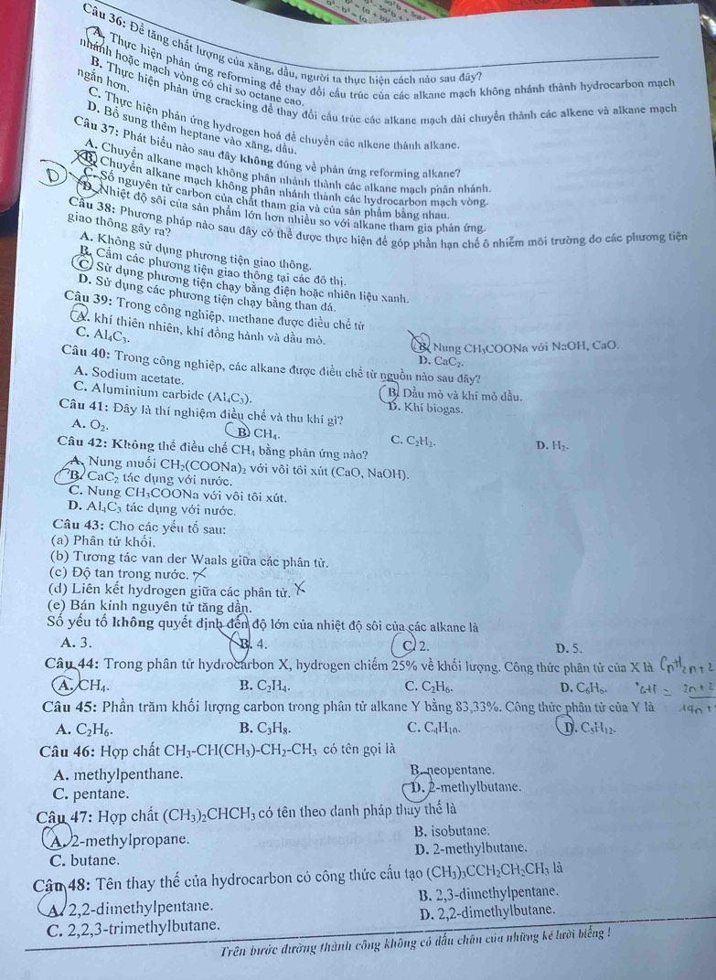 a^5-b^4=( 5=(a+b
Câu 36: Để tăng chất lượng của xăng, dầu, người ta thực hiên cách nào sau đây
* Thực hiện phản ứng reforming đề thay đổi cầu trúc của các alkane mạch không nhánh thành hydrocarbon mạch
nhánh hoặc mạch vòng có chỉ so octane cao
ngắn hơn.
B. Thực hiện phản ứng cracking để thay đổi cầu trúc các alkane mạch dài chuyển thành các alkene và alkane mạch
C. Thực hiện phản ứng hydrogen hoá đề chuyển các alkene thành alkane
D. Bỏ sung thêm heptane vào xăng, dầu,
Câu 37: Phát biểu nào sau đây không đúng về phản ứng reforming alkane7
A. Chuyển alkane mạch không phân nhánh thành các alkane mạch phân nhánh
B) Chuyển alkane mạch không phân nhánh thành các hydrocarbon mạch vòng
Số nguyên tử carbon của chất tham gia và của sản phẩm bằng nhau.
D. Nhiệt độ sôi của sản phẩm lớn hơn nhiều so với alkane tham gia phản ứng
Cầu 38: Phương pháp nào sau đây có thể được thực hiện để góp phần hạn chế ô nhiễm môi trường đo các phương tiện
giao thông gây ra? A. Không sử dụng phương tiện giao thông.
B. Cầm các phương tiện giao thông tại các đô thị.
C) Sử dụng phương tiên chay bằng điện hoặc nhiên liệu xanh.
D. Sử dụng các phương tiện chạy bằng than đá.
Câu 39: Trong công nghiệp, methane được điều chế từ
CA. khí thiên nhiên, khí đồng hành và dầu mỏ.
C. Al_4C_3.
C c Nung CH₃COONa với NaOH , CaO,
D. CaC_2.
Câu 40: Trong công nghiệp, các alkane được điều chế từ nguồn nào sau đây?
A. Sodium acetate.
Bị Dầu mỏ và khí mỏ dầu.
C. Aluminium carbide (Al_4C_3) D. Khí biogas.
Câu 41: Đây là thí nghiệm điều chế và thu khí gì?
A. O_2 CH₄ C. C_2H_2. H_2.
D.
Câu 42: Không thể điều chế CH_4 bằng phản ứng nào?
A Nung muối CH_2( COONa) với vôi tôi xút (CaO, NaOH).
B CaC_2 tác dụng với nước.
C. Nung CH₃COONa với vôi tôi xút.
D. AI_4C_3 tác dụng với nước.
Câu 43: Cho các yếu tổ sau:
(a) Phân tử khối.
(b) Tương tác van der Waals giữa các phân từ.
(c) Độ tan trong nước.
(d) Liên kết hydrogen giữa các phân tử.
(e) Bán kính nguyên tử tăng dần.
Số yếu tố không quyết định đến độ lớn của nhiệt độ sôi của các alkane là
A. 3. B. 4. C 2. D. 5.
Câu 44: Trong phân tử hydrocarbon X, hydrogen chiếm 25% về khối lượng. Công thức phân tử của X là
A CH_4.
B. C_2H_4. C. C_2H_6 D. C_6H_6.
Câu 45: Phần trăm khối lượng carbon trong phân tử alkane Y bằng 83,33%. Công thức phân tử của Y
A. C_2H_6. B. C_3H_8. C. C_1H_10. D C_5H_12.
Câu 46: Hợp chất CH_3-CH(CH_3)- -CH_2-CH_3 có tên gọi là
A. methylpenthane. Be neopentane.
C. pentane. D. 2-methylbutane.
* Câu 47: Hợp chất (CH_3)_2CHCH_3 có tên theo danh pháp thay thể là
A 2-methylpropane. B. isobutane.
C. butane. D. 2-methylbutane.
Cậu 48: Tên thay thế của hydrocarbon có công thức cầu tạo (CH_3)_3CCH_2CH_2CH_3 là
A 2,2-dimethylpentane. B. 2,3-dimethylpentane.
C. 2,2,3-trimethylbutane. D. 2,2-dimethylbutane.
Trên bước đường thành công không có đấu chân của những kế lười biếng !