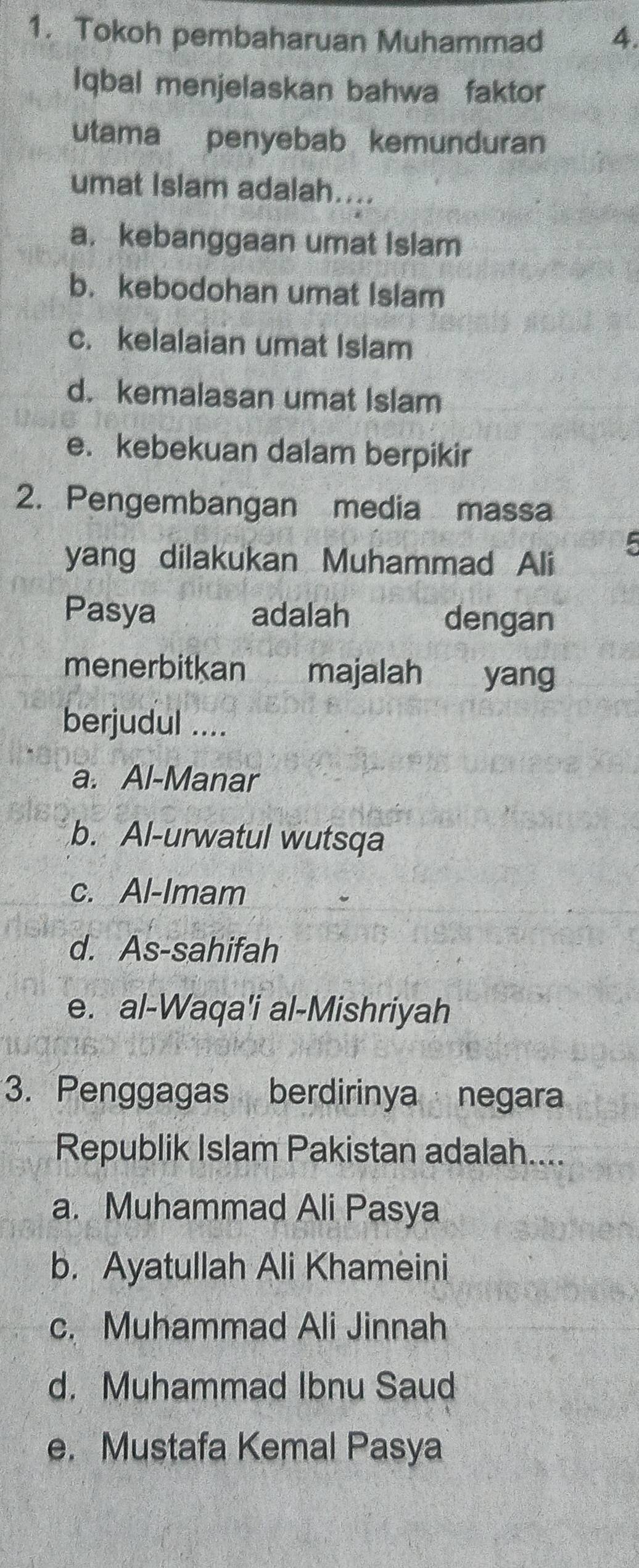 Tokoh pembaharuan Muhammad 4.
Iqbal menjelaskan bahwa faktor
utama penyebab kemunduran
umat Islam adalah....
a. kebanggaan umat islam
b. kebodohan umat Islam
c. kelalaian umat Islam
d. kemalasan umat Islam
e. kebekuan dalam berpikir
2. Pengembangan media massa
5
yang dilakukan Muhammad Ali
Pasya adalah dengan
menerbitkan majalah yang
berjudul ....
a. Al-Manar
b. Al-urwatul wutsqa
c. Al-Imam
d. As-sahifah
e. al-Waqa'i al-Mishriyah
3. Penggagas berdirinya negara
Republik Islam Pakistan adalah....
a. Muhammad Ali Pasya
b. Ayatullah Ali Khameini
c. Muhammad Ali Jinnah
d. Muhammad Ibnu Saud
e. Mustafa Kemal Pasya